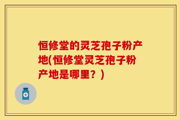 恒修堂的灵芝孢子粉产地(恒修堂灵芝孢子粉产地是哪里？)
