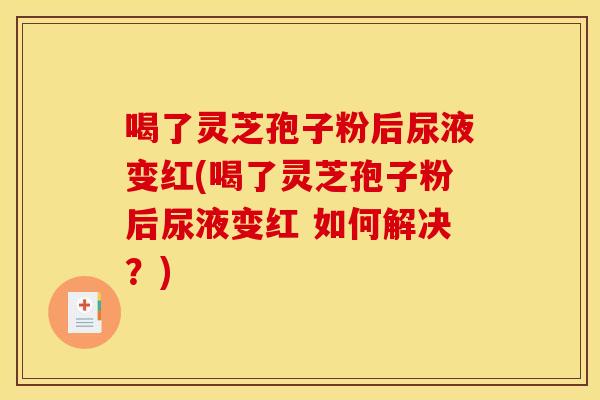 喝了灵芝孢子粉后尿液变红(喝了灵芝孢子粉后尿液变红 如何解决？)