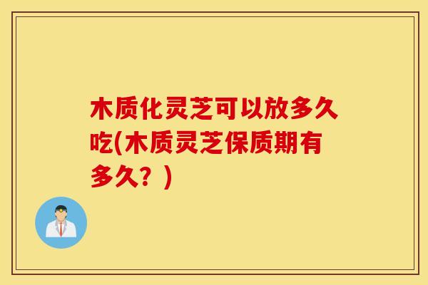 木质化灵芝可以放多久吃(木质灵芝保质期有多久？)
