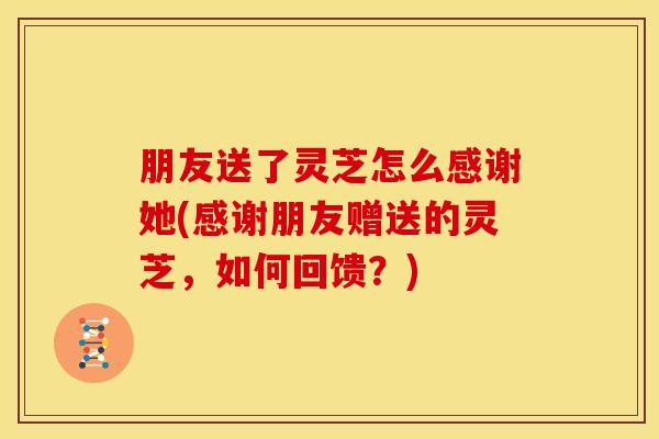 朋友送了灵芝怎么感谢她(感谢朋友赠送的灵芝，如何回馈？)