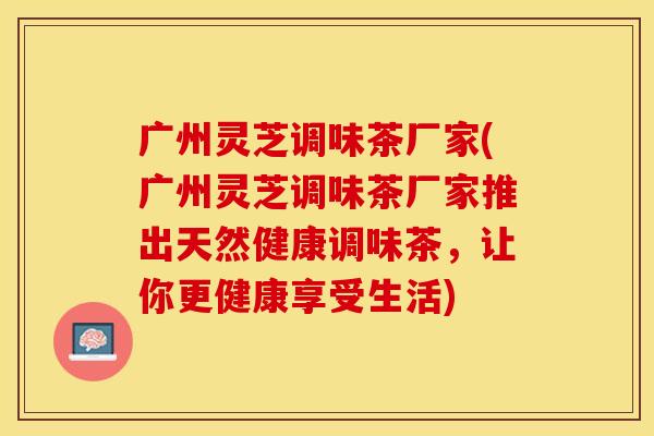 广州灵芝调味茶厂家(广州灵芝调味茶厂家推出天然健康调味茶，让你更健康享受生活)