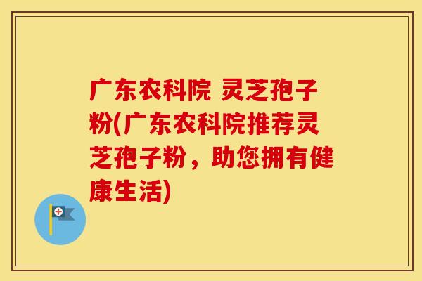 广东农科院 灵芝孢子粉(广东农科院推荐灵芝孢子粉，助您拥有健康生活)