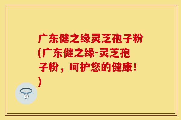 广东健之缘灵芝孢子粉(广东健之缘-灵芝孢子粉，呵护您的健康！)