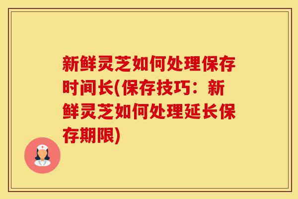 新鲜灵芝如何处理保存时间长(保存技巧：新鲜灵芝如何处理延长保存期限)