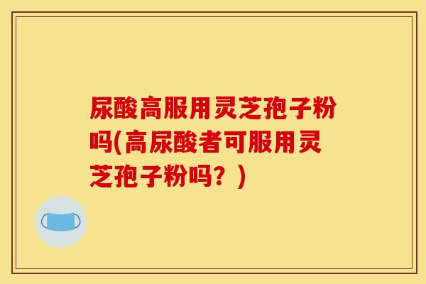 尿酸高服用灵芝孢子粉吗(高尿酸者可服用灵芝孢子粉吗？)