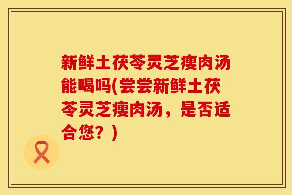 新鲜土茯苓灵芝瘦肉汤能喝吗(尝尝新鲜土茯苓灵芝瘦肉汤，是否适合您？)