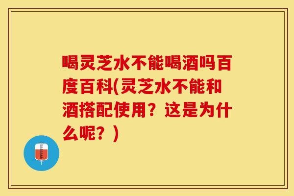 喝灵芝水不能喝酒吗百度百科(灵芝水不能和酒搭配使用？这是为什么呢？)