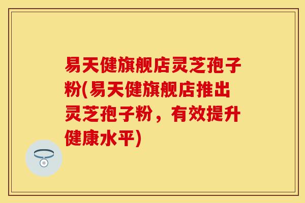 易天健旗舰店灵芝孢子粉(易天健旗舰店推出灵芝孢子粉,有效提升健康水平) 易天健旗舰店灵芝孢子粉(易天健旗舰店推出灵芝孢子粉,有效提升健康水平)