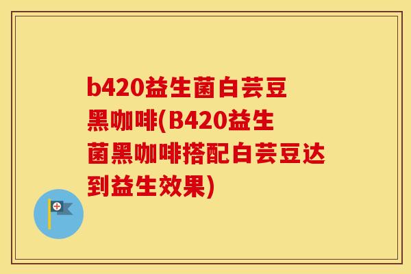 b420益生菌白芸豆黑咖啡(B420益生菌黑咖啡搭配白芸豆达到益生效果) b420益生菌白芸豆黑咖啡(B420益生菌黑咖啡搭配白芸豆达到益生效果)