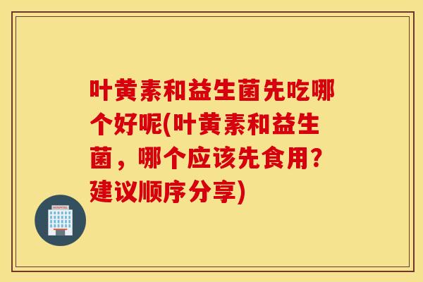 叶黄素和益生菌先吃哪个好呢(叶黄素和益生菌，哪个应该先食用？建议顺序分享)