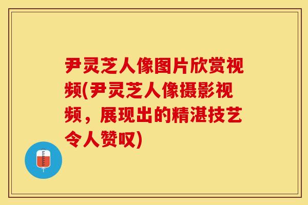 尹灵芝人像图片欣赏视频(尹灵芝人像摄影视频，展现出的精湛技艺令人赞叹)