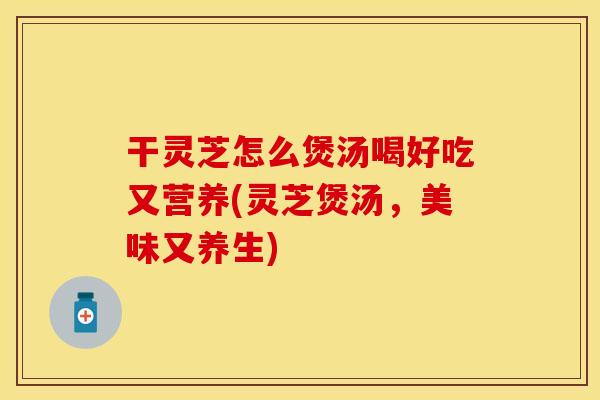 干灵芝怎么煲汤喝好吃又营养(灵芝煲汤，美味又养生)