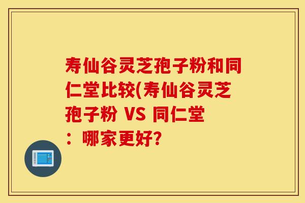寿仙谷灵芝孢子粉和同仁堂比较(寿仙谷灵芝孢子粉 VS 同仁堂：哪家更好？