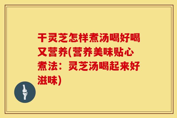 干灵芝怎样煮汤喝好喝又营养(营养美味贴心煮法：灵芝汤喝起来好滋味)