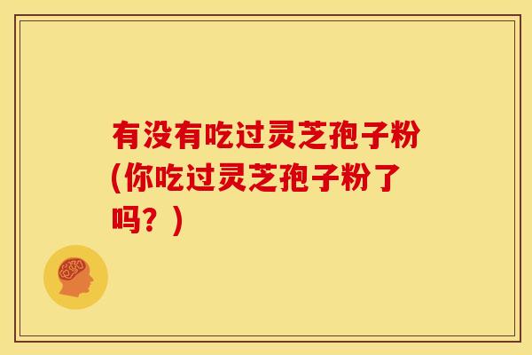 有没有吃过灵芝孢子粉(你吃过灵芝孢子粉了吗？)