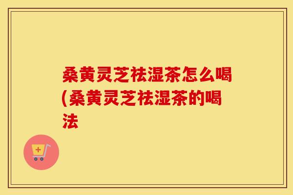 桑黄灵芝祛湿茶怎么喝(桑黄灵芝祛湿茶的喝法