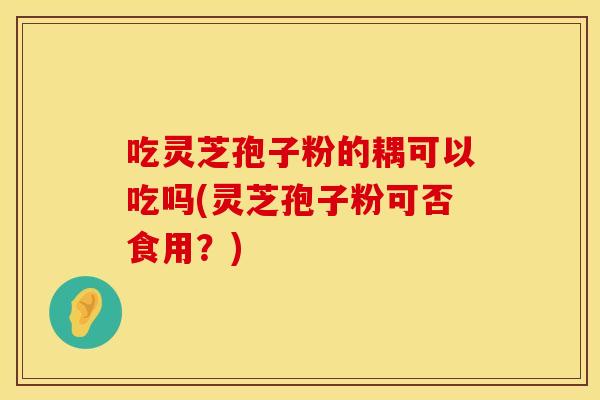 吃灵芝孢子粉的耦可以吃吗(灵芝孢子粉可否食用？)