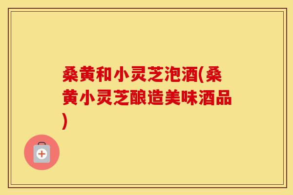 桑黄和小灵芝泡酒(桑黄小灵芝酿造美味酒品)