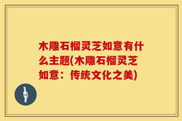 木雕石榴灵芝如意有什么主题(木雕石榴灵芝如意：传统文化之美)