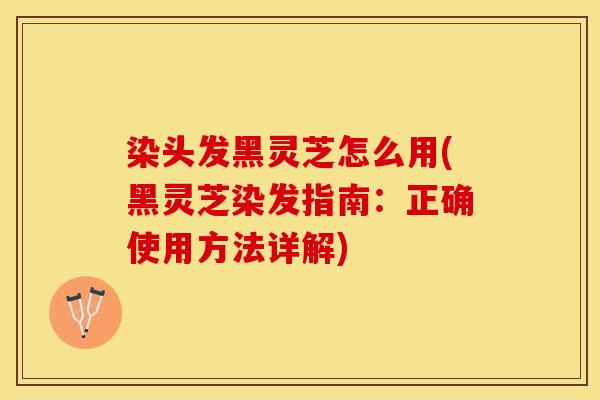 染头发黑灵芝怎么用(黑灵芝染发指南：正确使用方法详解)