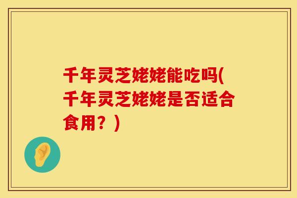 千年灵芝姥姥能吃吗(千年灵芝姥姥是否适合食用？)