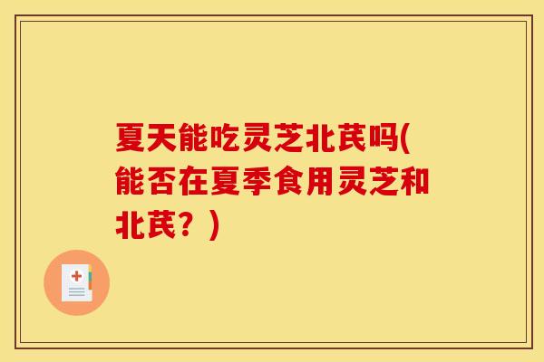夏天能吃灵芝北芪吗(能否在夏季食用灵芝和北芪？)