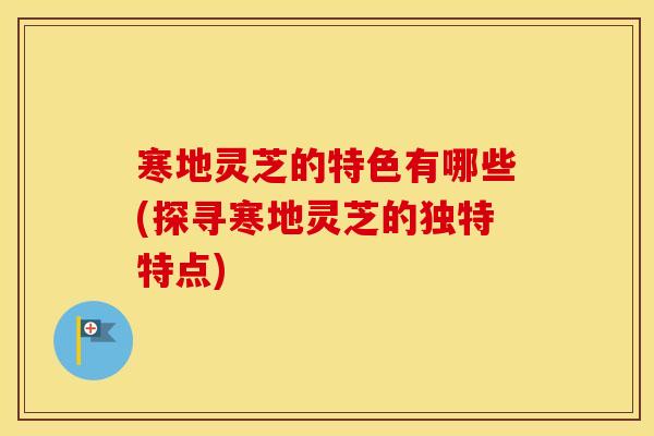 寒地灵芝的特色有哪些(探寻寒地灵芝的独特特点)