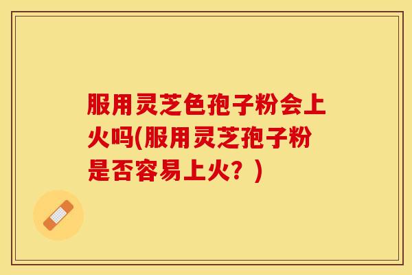 服用灵芝色孢子粉会上火吗(服用灵芝孢子粉是否容易上火？)