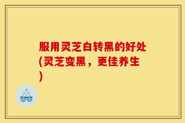 服用灵芝白转黑的好处(灵芝变黑，更佳养生)