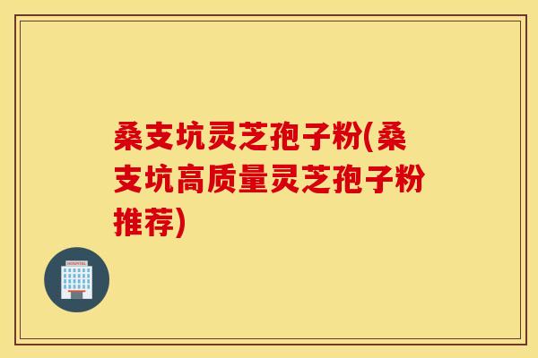 桑支坑灵芝孢子粉(桑支坑高质量灵芝孢子粉推荐)