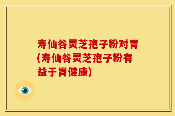 寿仙谷灵芝孢子粉对胃(寿仙谷灵芝孢子粉有益于胃健康)