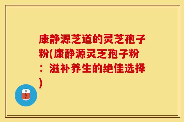 康静源芝道的灵芝孢子粉(康静源灵芝孢子粉：滋补养生的绝佳选择)