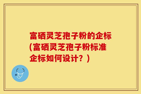 富硒灵芝孢子粉的企标(富硒灵芝孢子粉标准企标如何设计？)