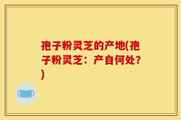 孢子粉灵芝的产地(孢子粉灵芝：产自何处？)