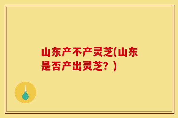 山东产不产灵芝(山东是否产出灵芝？)