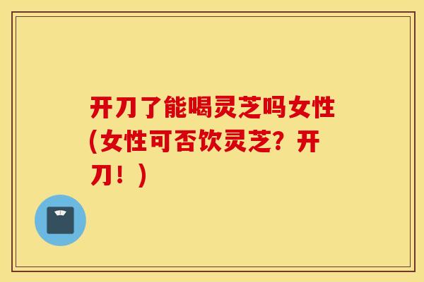 开刀了能喝灵芝吗女性(女性可否饮灵芝？开刀！)