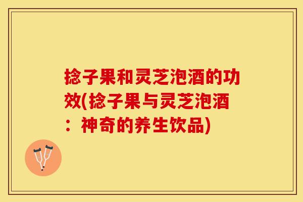 捻子果和灵芝泡酒的功效(捻子果与灵芝泡酒：神奇的养生饮品)