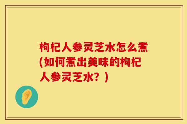 枸杞人参灵芝水怎么煮(如何煮出美味的枸杞人参灵芝水？)