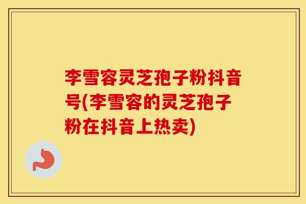 李雪容灵芝孢子粉抖音号(李雪容的灵芝孢子粉在抖音上热卖)