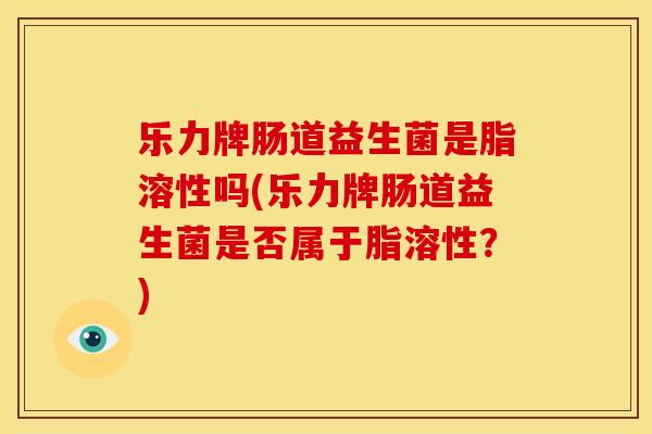 乐力牌肠道益生菌是脂溶性吗(乐力牌肠道益生菌是否属于脂溶性？)