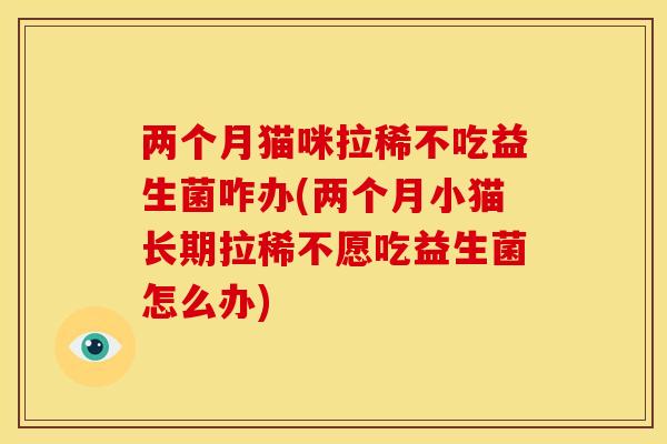 两个月猫咪拉稀不吃益生菌咋办(两个月小猫长期拉稀不愿吃益生菌怎么办)