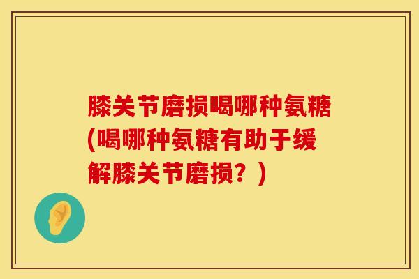 膝关节磨损喝哪种氨糖(喝哪种氨糖有助于缓解膝关节磨损？)