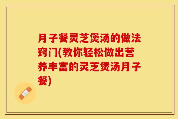 月子餐灵芝煲汤的做法窍门(教你轻松做出营养丰富的灵芝煲汤月子餐)