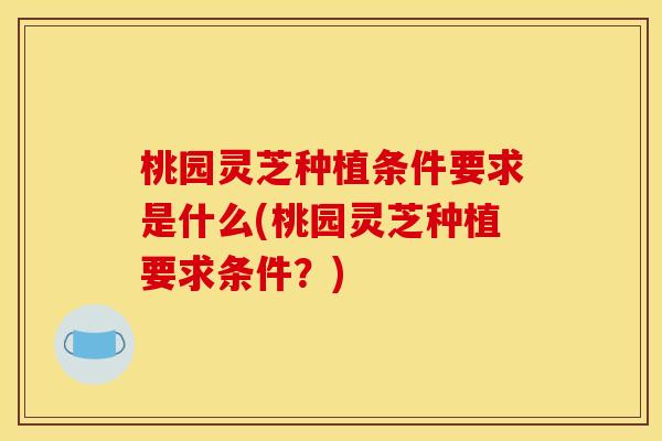 桃园灵芝种植条件要求是什么(桃园灵芝种植要求条件？)