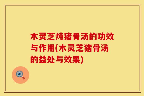 木灵芝炖猪骨汤的功效与作用(木灵芝猪骨汤的益处与效果)