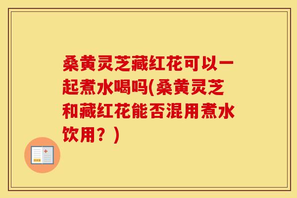 桑黄灵芝藏红花可以一起煮水喝吗(桑黄灵芝和藏红花能否混用煮水饮用？)