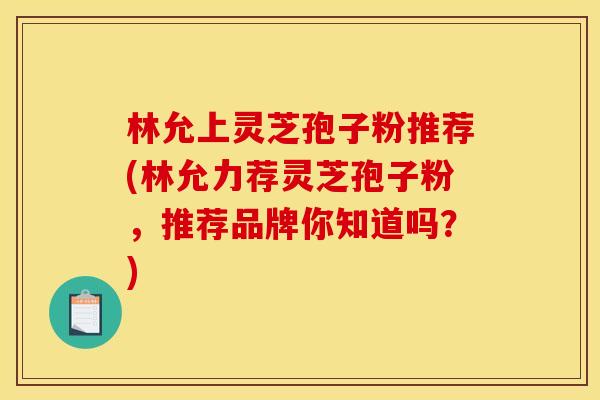 林允上灵芝孢子粉推荐(林允力荐灵芝孢子粉，推荐品牌你知道吗？)