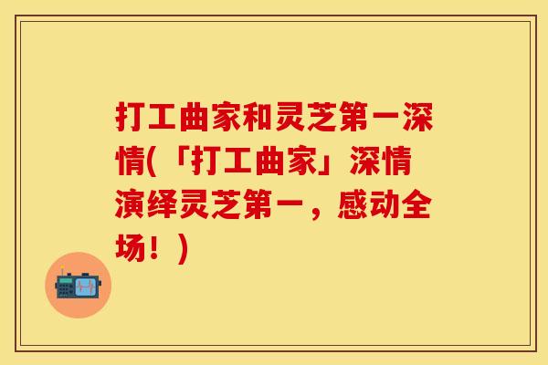 打工曲家和灵芝第一深情(「打工曲家」深情演绎灵芝第一，感动全场！)
