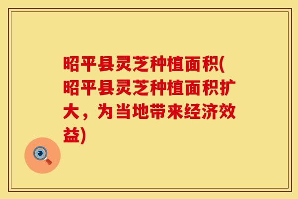 昭平县灵芝种植面积(昭平县灵芝种植面积扩大，为当地带来经济效益)