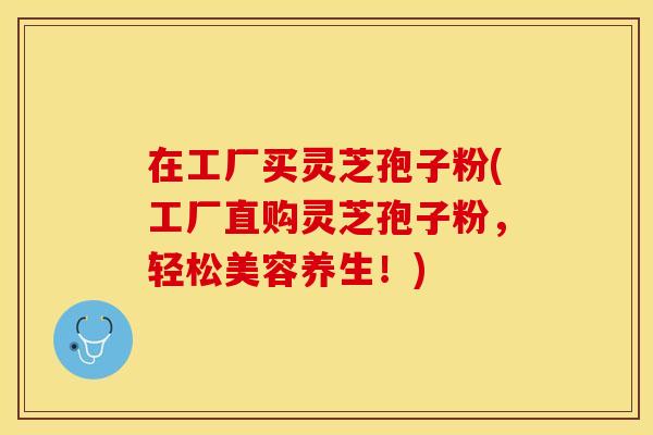 在工厂买灵芝孢子粉(工厂直购灵芝孢子粉，轻松美容养生！)